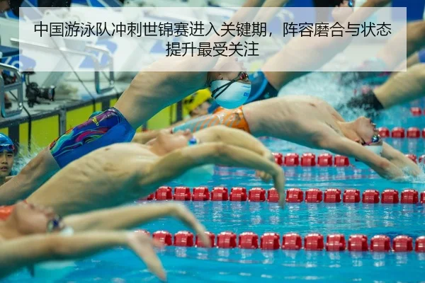 中国游泳队冲刺世锦赛进入关键期，阵容磨合与状态提升最受关注